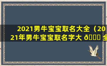 2021男牛宝宝取名大全（2021年男牛宝宝取名字大 🐋 全免费）